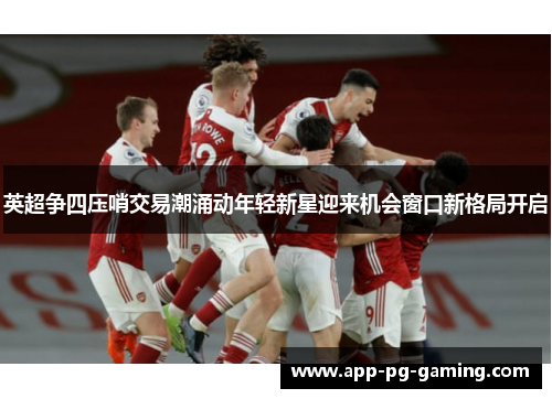 英超争四压哨交易潮涌动年轻新星迎来机会窗口新格局开启 英超争四压哨交易潮涌动年轻新星迎来机会窗口新格局开启